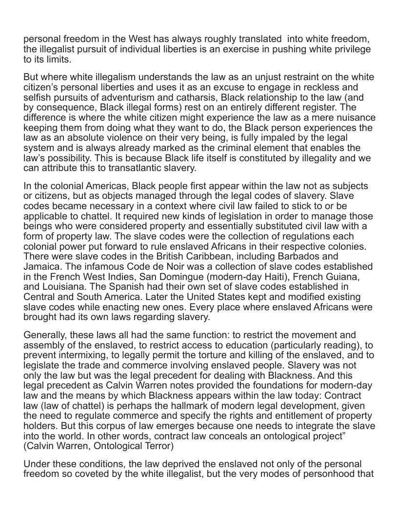personal freedom in the West has always roughly translated into white freedom, the illegalist pursuit of individual liberties is an exercise in pushing white privilege to its limits. But where white illegalism understands the law as an unjust restraint on the white citizen’s personal liberties and uses it as an excuse to engage in reckless and selfish pursuits of adventurism and catharsis, Black relationship to the law (and by consequence, Black illegal forms) rest on an entirely different register. The difference is where the white citizen might experience the law as a mere nuisance keeping them from doing what they want to do, the Black person experiences the law as an absolute violence on their very being, is fully impaled by the legal system and is always already marked as the criminal element that enables the law’s possibility. This is because Black life itself is constituted by illegality and we can attribute this to transatlantic slavery. In the colonial Americas, Black people first appear within the law not as subjects or citizens, but as objects managed through the legal codes of slavery. Slave codes became necessary in a context where civil law failed to stick to or be applicable to chattel. It required new kinds of legislation in order to manage those beings who were considered property and essentially substituted civil law with a form of property law. The slave codes were the collection of regulations each colonial power put forward to rule enslaved Africans in their respective colonies. There were slave codes in the British Caribbean, including Barbados and Jamaica. The infamous Code de Noir was a collection of slave codes established in the French West Indies, San Domingue (modern-day Haiti), French Guiana, and Louisiana. The Spanish had their own set of slave codes established in Central and South America. Later the United States kept and modified existing slave codes while enacting new ones. Every place where enslaved Africans were brought had its own laws regarding slavery. Generally, these laws all had the same function: to restrict the movement and assembly of the enslaved, to restrict access to education (particularly reading), to prevent intermixing, to legally permit the torture and killing of the enslaved, and to legislate the trade and commerce involving enslaved people. Slavery was not only the law but was the legal precedent for dealing with Blackness. And this legal precedent as Calvin Warren notes provided the foundations for modern-day law and the means by which Blackness appears within the law today: Contract law (law of chattel) is perhaps the hallmark of modern legal development, given the need to regulate commerce and specify the rights and entitiement of property holders. But this corpus of law emerges because one needs to integrate the slave into the world. In other words, contract law conceals an ontological project” (Calvin Warren, Ontological Terror) Under these conditions, the law deprived the enslaved not only of the personal freedom so coveted by the white illegalist, but the very modes of personhood that